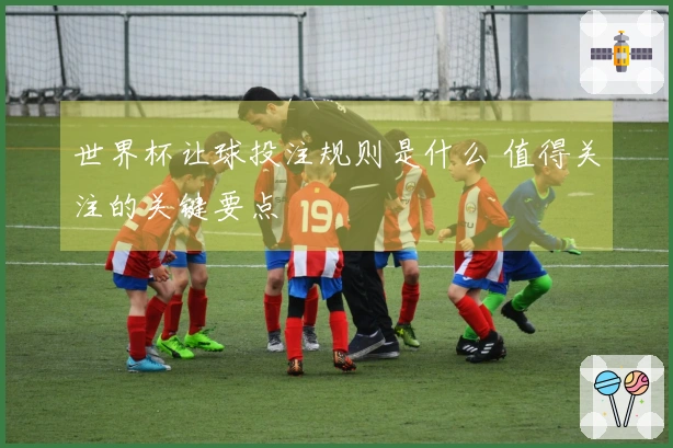 世界杯让球投注规则是什么 值得关注的关键要点